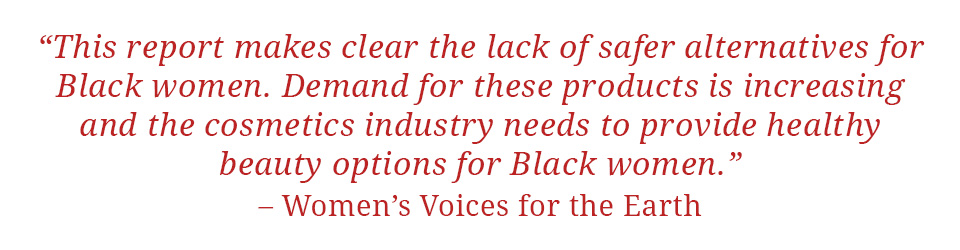 Quote: "This report makes clear the lack of safer alternatives for Black women. Demand for these products is increasing and the cosmetics industry needs to provide healthy beauty options for Black women." - Women's Voices for the Earth
